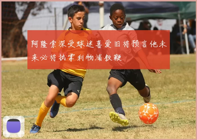 阿隆索深受球迷喜爱旧将预言他未来必将执掌利物浦教鞭