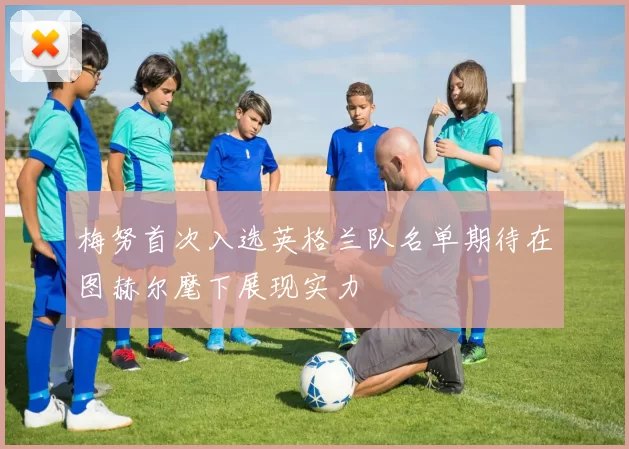 梅努首次入选英格兰队名单期待在图赫尔麾下展现实力