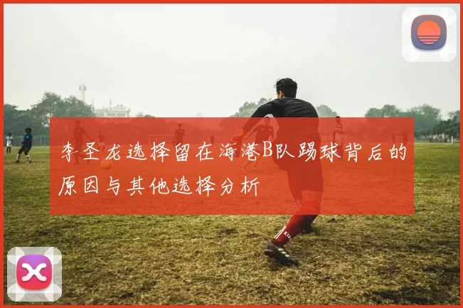 李圣龙选择留在海港B队踢球背后的原因与其他选择分析