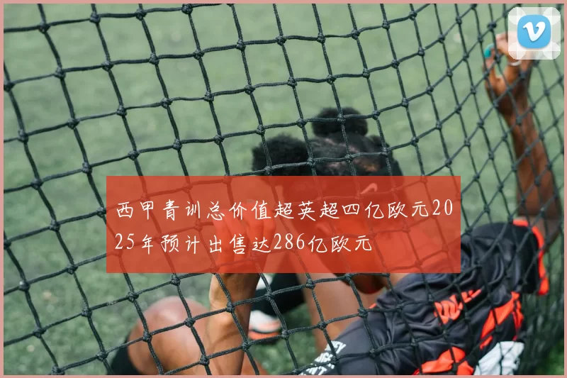 西甲青训总价值超英超四亿欧元2025年预计出售达286亿欧元