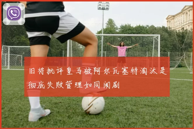 旧将批评皇马被阿尔瓦塞特淘汰是彻底失败管理如同闹剧