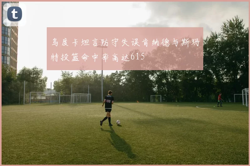 乌度卡坦言防守失误肯纳德与斯玛特投篮命中率高达615