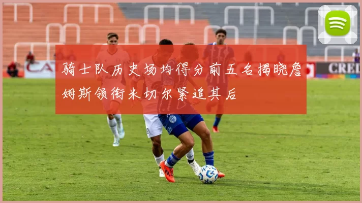 骑士队历史场均得分前五名揭晓詹姆斯领衔米切尔紧追其后