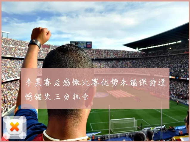 李昊赛后感慨比赛优势未能保持遗憾错失三分机会