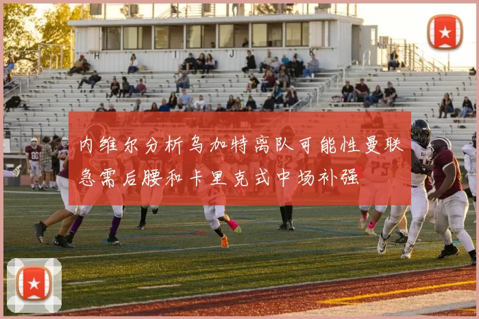 内维尔分析乌加特离队可能性曼联急需后腰和卡里克式中场补强