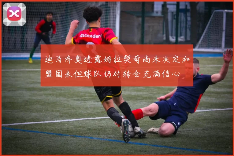 迪马济奥透露姆拉契奇尚未决定加盟国米但球队仍对转会充满信心