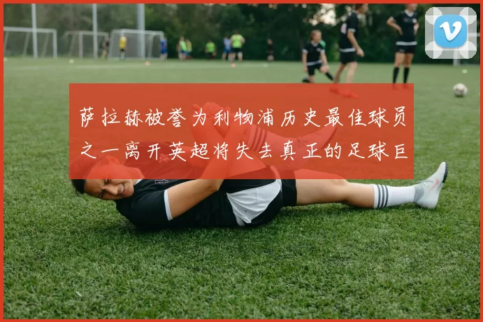 萨拉赫被誉为利物浦历史最佳球员之一离开英超将失去真正的足球巨星