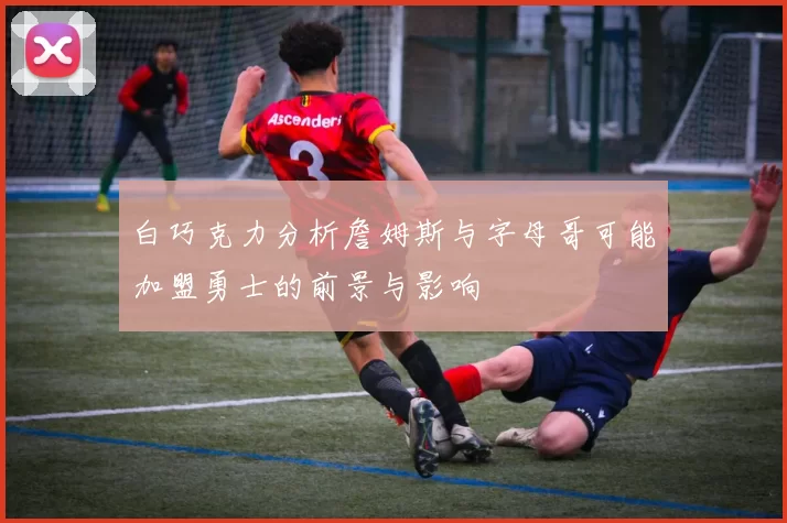 白巧克力分析詹姆斯与字母哥可能加盟勇士的前景与影响