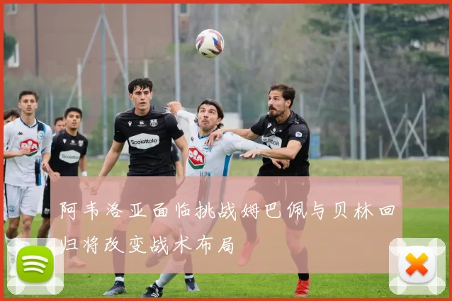 阿韦洛亚面临挑战姆巴佩与贝林回归将改变战术布局