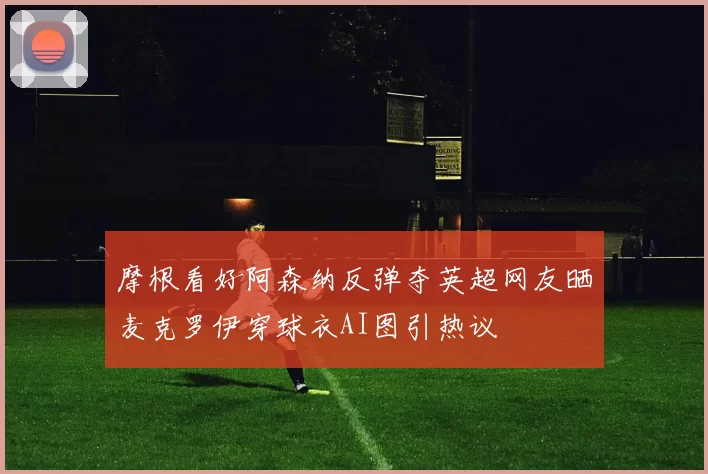 摩根看好阿森纳反弹夺英超网友晒麦克罗伊穿球衣AI图引热议