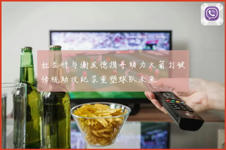 杜兰特与谢泼德携手助力火箭打破传统助攻纪录重塑球队未来
